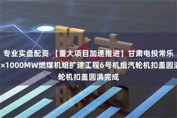 专业实盘配资 【重大项目加速推进】甘肃电投常乐电厂2×1000MW燃煤机组扩建工程6号机组汽轮机扣盖圆满完成