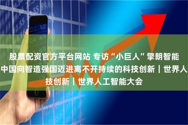 股票配资官方平台网站 专访“小巨人”擎朗智能CEO李通：中国向智造强国迈进离不开持续的科技创新｜世界人工智能大会