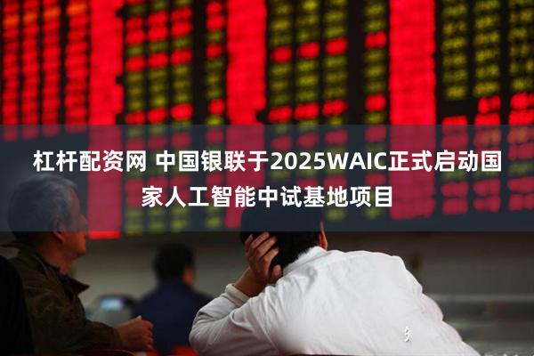 杠杆配资网 中国银联于2025WAIC正式启动国家人工智能中试基地项目