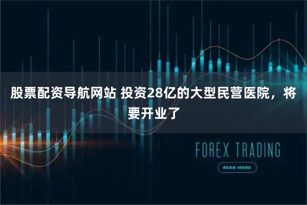 股票配资导航网站 投资28亿的大型民营医院，将要开业了