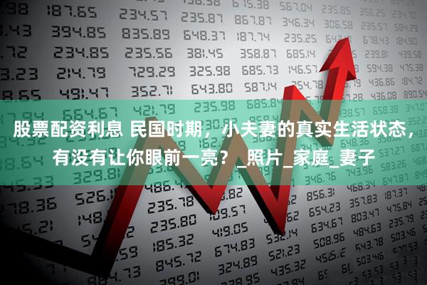 股票配资利息 民国时期，小夫妻的真实生活状态，有没有让你眼前一亮？_照片_家庭_妻子