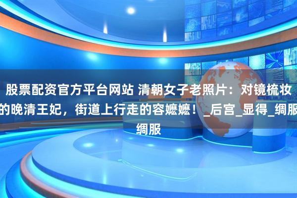 股票配资官方平台网站 清朝女子老照片：对镜梳妆的晚清王妃，街道上行走的容嬷嬷！_后宫_显得_绸服