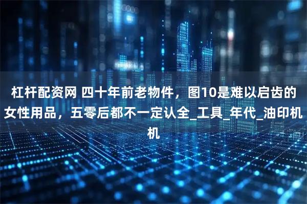杠杆配资网 四十年前老物件，图10是难以启齿的女性用品，五零后都不一定认全_工具_年代_油印机