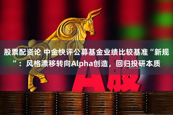 股票配资论 中金快评公募基金业绩比较基准“新规”：风格漂移转向Alpha创造，回归投研本质