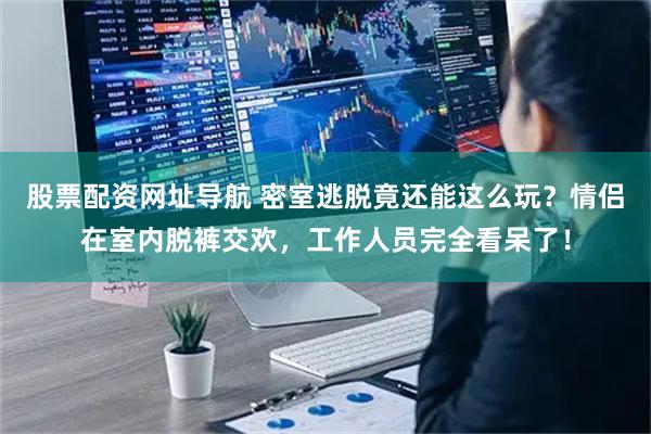 股票配资网址导航 密室逃脱竟还能这么玩？情侣在室内脱裤交欢，工作人员完全看呆了！