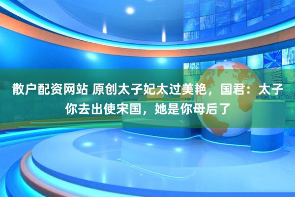 散户配资网站 原创太子妃太过美艳，国君：太子你去出使宋国，她是你母后了