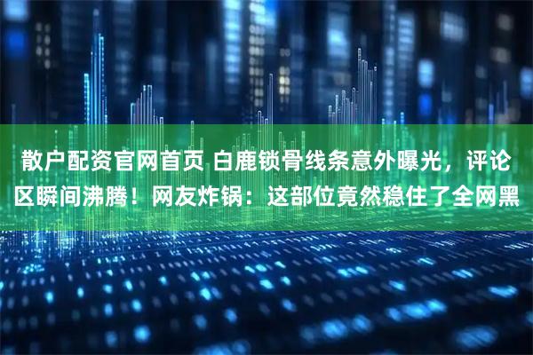 散户配资官网首页 白鹿锁骨线条意外曝光，评论区瞬间沸腾！网友炸锅：这部位竟然稳住了全网黑
